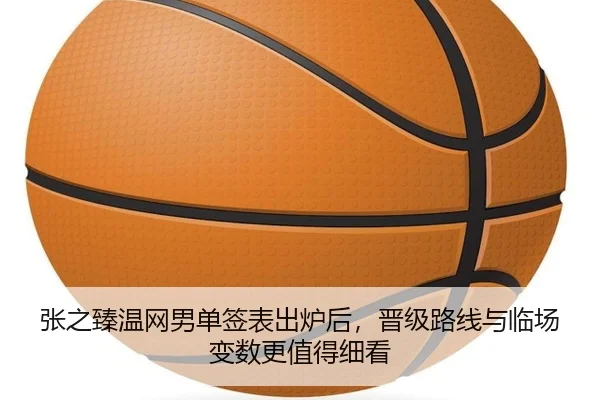 张之臻温网男单签表出炉后，晋级路线与临场变数更值得细看